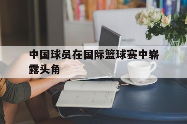 中国球员在国际篮球赛中崭露头角